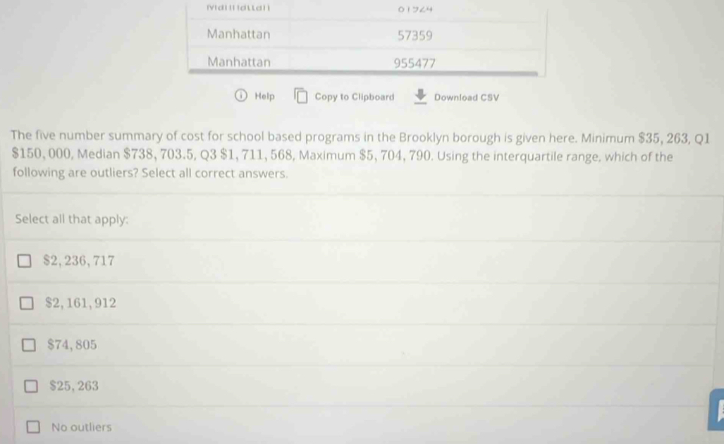 Help Copy to Clipboard Download CSV
The five number summary of cost for school based programs in the Brooklyn borough is given here. Minimum $35, 263, Q1
$150, 000, Median $738, 703.5, Q3 $1, 711, 568, Maximum $5, 704, 790. Using the interquartile range, which of the
following are outliers? Select all correct answers.
Select all that apply:
$2,236,717
$2,161,912
$74,805
$25, 263
No outliers