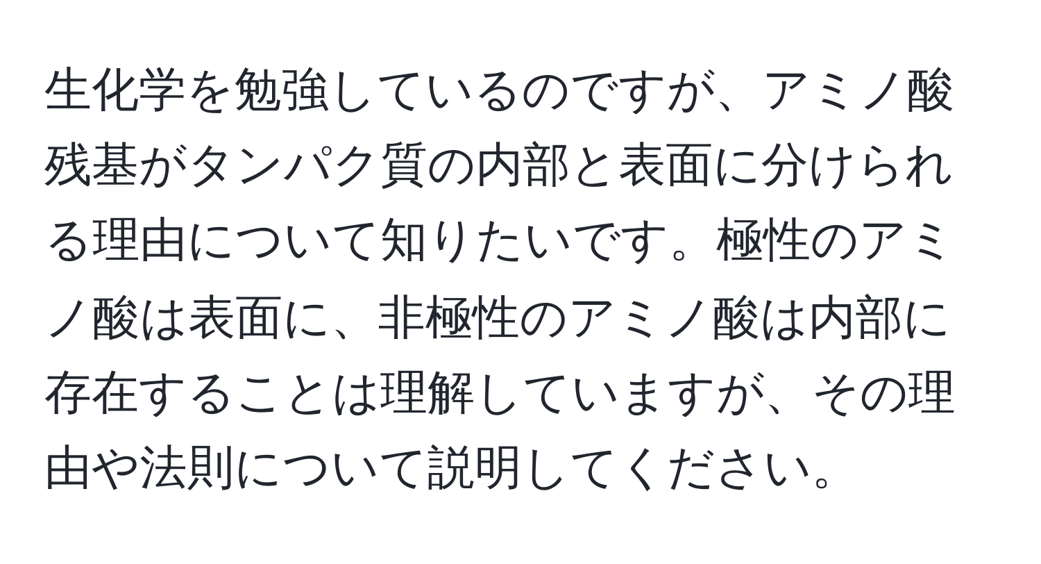 生化学を勉強しているのですが、アミノ酸残基がタンパク質の内部と表面に分けられる理由について知りたいです。極性のアミノ酸は表面に、非極性のアミノ酸は内部に存在することは理解していますが、その理由や法則について説明してください。