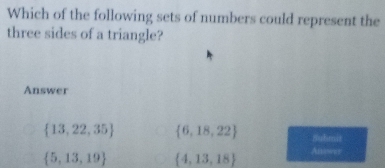 Which of the following sets of numbers could represent the
three sides of a triangle?
Answer
 13,22,35  6,18,22 nuhmit
 5,13,19  4,13,18 Anower