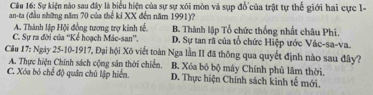 Sự kiện nào sau đây là biểu hiện của sự sự xói mòn và sụp đổ của trật tự thế giới hai cực I-
an-ta (đầu những năm 70 của thế kỉ XX đến năm 1991)?
A. Thành lập Hội đồng tương trợ kinh tế. B. Thành lập Tổ chức thống nhất châu Phi.
C. Sự ra đời của “Kể hoạch Mác-san”. D. Sự tan rã của tổ chức Hiệp ước Vác-sa-va.
Câu 17: Ngày 25 -10-1917, Đại hội Xô viết toàn Nga lần II đã thông qua quyết định nào sau đây?
A. Thực hiện Chính sách cộng sản thời chiến. B. Xóa bỏ bộ máy Chính phủ lâm thời.
C. Xóa bỏ chế độ quân chủ lập hiển. D. Thực hiện Chính sách kinh tế mới.