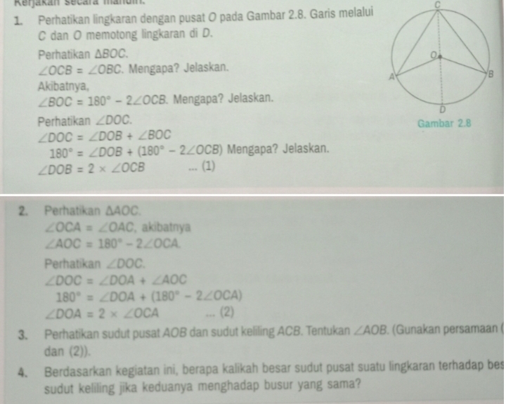 Rerjakán secara mandi 
1. Perhatikan lingkaran dengan pusat O pada Gambar 2.8. Garis melalui C
C dan O memotong lingkaran di D. 
Perhatikan △ BOC.
∠ OCB=∠ OBC. Mengapa? Jelaskan. 
Akibatnya,
∠ BOC=180°-2∠ OCB. Mengapa? Jelaskan. 
Perhatikan ∠ DOC.
∠ DOC=∠ DOB+∠ BOC
180°=∠ DOB+(180°-2∠ OCB) Mengapa? Jelaskan.
∠ DOB=2* ∠ OCB... (1) 
2. Perhatikan △ AOC.
∠ OCA=∠ OAC , akibatnya
∠ AOC=180°-2∠ OCA
Perhatikan ∠ DOC.
∠ DOC=∠ DOA+∠ AOC
180°=∠ DOA+(180°-2∠ OCA)
∠ DOA=2* ∠ OCA... (2) 
3. Perhatikan sudut pusat AOB dan sudut keliling ACB. Tentukan ∠ AOB. (Gunakan persamaan ( 
dan (2)). 
4. Berdasarkan kegiatan ini, berapa kalikah besar sudut pusat suatu lingkaran terhadap bes 
sudut keliling jika keduanya menghadap busur yang sama?