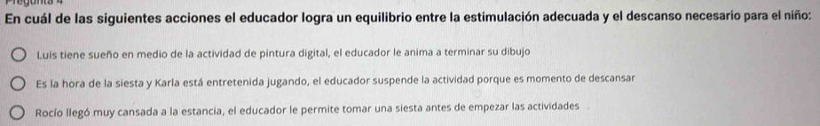 En cuál de las siguientes acciones el educador logra un equilibrio entre la estimulación adecuada y el descanso necesario para el niño:
Luis tiene sueño en medio de la actividad de pintura digital, el educador le anima a terminar su dibujo
Es la hora de la siesta y Karla está entretenida jugando, el educador suspende la actividad porque es momento de descansar
Rocío llegó muy cansada a la estancia, el educador le permite tomar una siesta antes de empezar las actividades