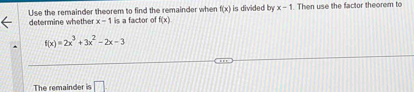 Use the remainder theorem to find the remainder when f(x) is divided by x-1. Then use the factor theorem to 
determine whether x-1 is a factor of f(x).
f(x)=2x^3+3x^2-2x-3
The remainder is □ .