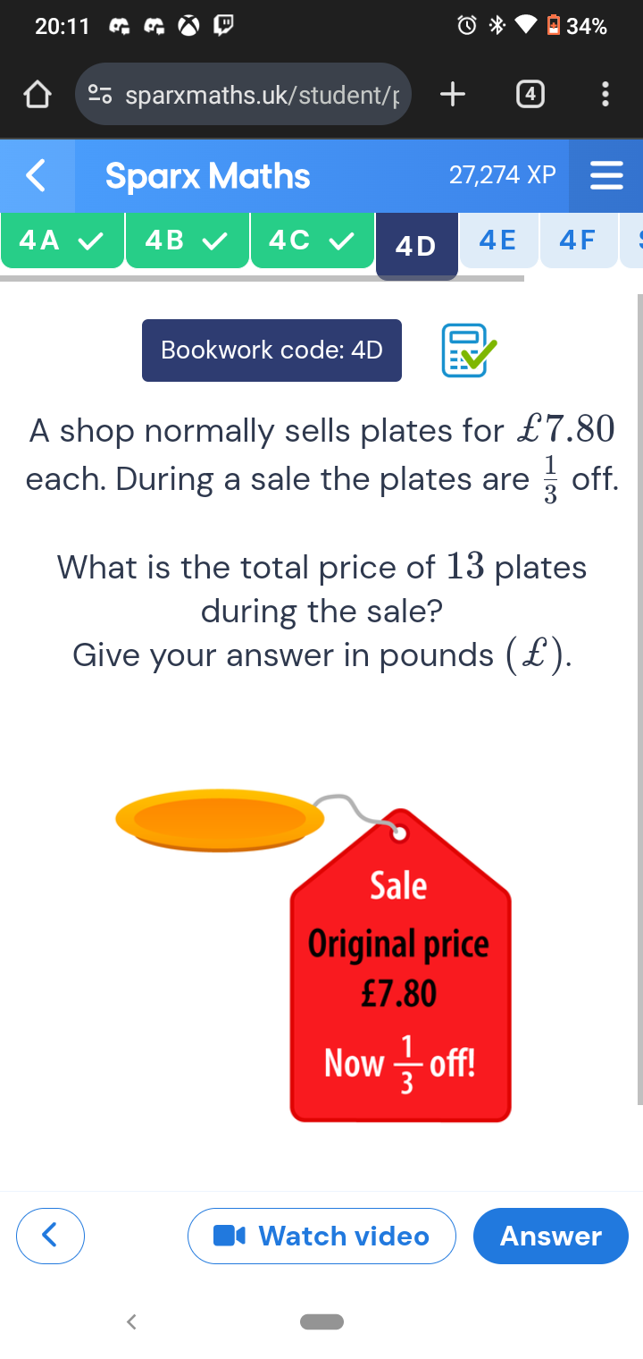 20:11
*  34%
%sparxmaths.uk/student/p  4
Sparx Maths 27,274 XP
4A 4B 4C 4D 4E 4F
Bookwork code: 4D
A shop normally sells plates for £7.80
each. During a sale the plates are  1/3  off.
What is the total price of 13 plates
during the sale?
Give your answer in pounds (£).
Watch video Answer