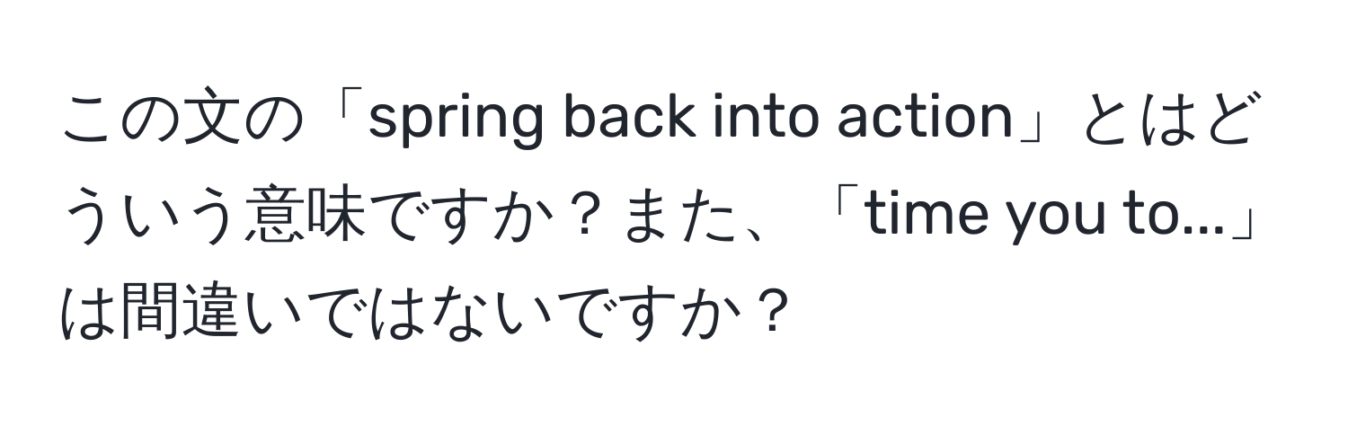 この文の「spring back into action」とはどういう意味ですか？また、「time you to...」は間違いではないですか？