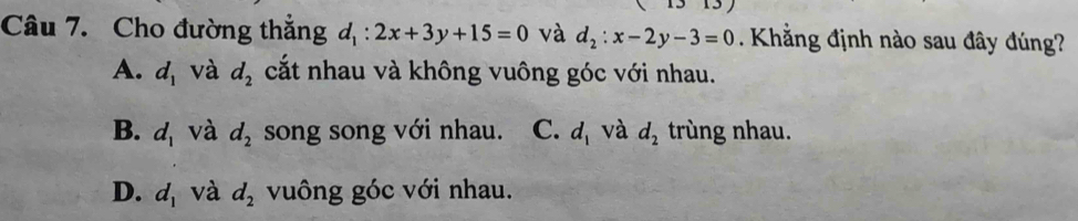 Cho đường thắng d_1:2x+3y+15=0 và d_2:x-2y-3=0. Khẳng định nào sau đây đúng?
A. d_1 và d_2 cắt nhau và không vuông góc với nhau.
B. d_1 và d_2 song song với nhau. C. d_1 và d_2 trùng nhau.
D. d_1 và d_2 vuông góc với nhau.