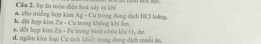 an môn hoa nọc.
Câu 2. Sự ăn mòn điện hoá xảy ra khi
a. cho miếng hợp kim Ag - Cu trong dung dịch HCl loãng.
b. đặt hợp kim Zn - Cu trong không khí ẩm.
c. đốt hợp kim Zn - Fe trong bình chứa khí O_2 du.
d. ngâm kim loại Cu tinh khiết trong dung dịch muối ăn.