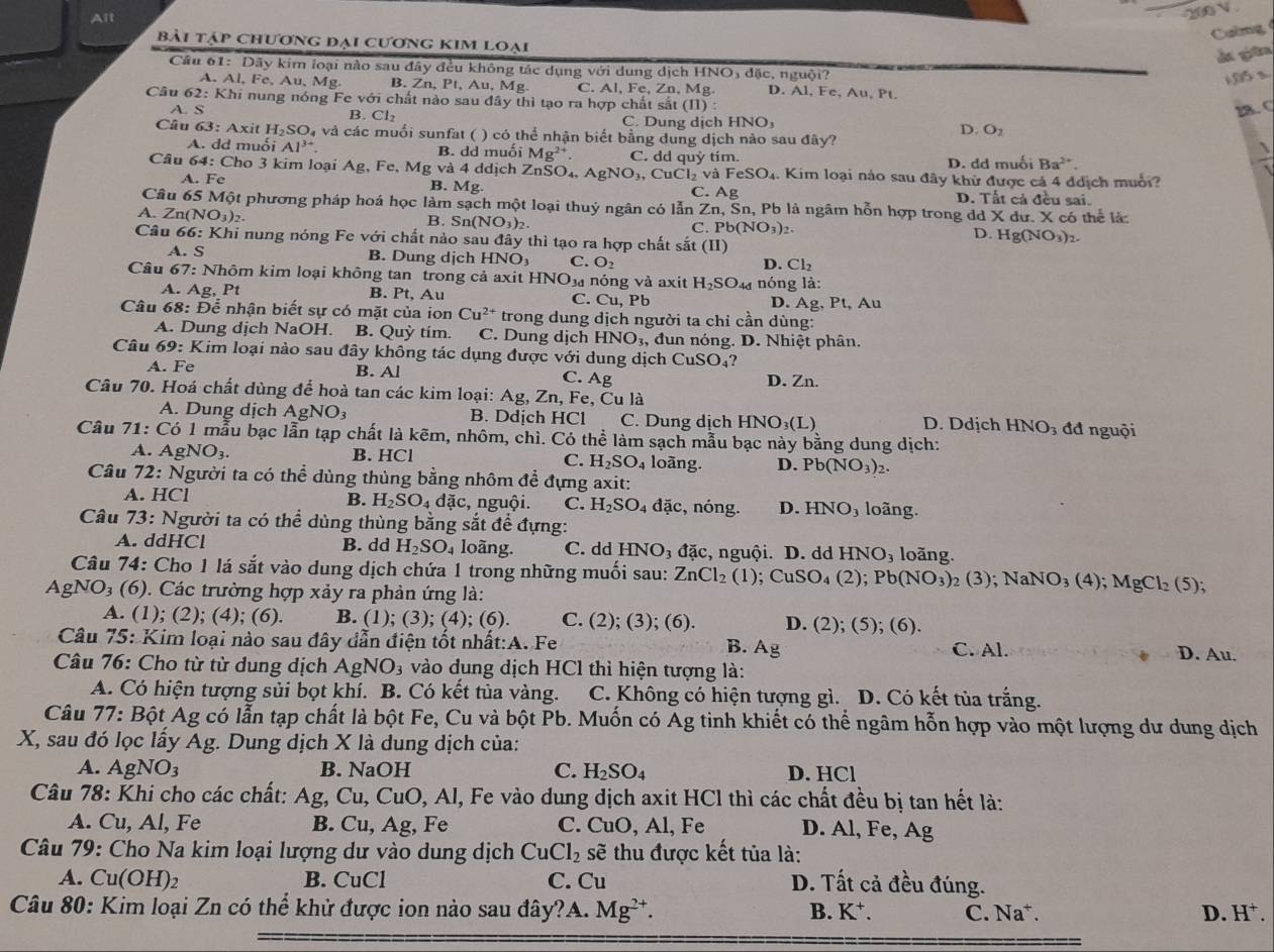 Ait
_200 V
Caờng
bài tập chương đại cương kim loại
du giān
Cầâu 61: Dây kim loại nào sau đây đều không tác dụng với dung dịch HNO₃ đặc, nguội?
1,05 s
A. Al, Fe, Au, Mg. B. Zn, P_t , Au, Mg C. AI,Fe,Zn,Mg. D. A1,Fe,Au,Pt.
Câu 62: Khi nung nóng Fe với chất nào sau đây thì tạo ra hợp chất sắt (II):
B. Cl_2
28. C
A. S C. Dung dịch HNO_3 D. O_2
Câu 63: Axit H_2SO_4 và và các muối sunfat ( ) có thể nhận biết bằng dung dịch nào sau đây?
A. dd muối Al^(3+) B. dd muối Mg^(2+) C. dd quỳ tím.
D. dd muối Ba^(2+).
 1/1 
Câu 64: Cho 3 kim loại Ag, Fe, Mg và 4 ddịch ZnSO₄, . AgNO_3,CuCl_2vaFeSO_4. C. Ag 1. Kim loại nào sau đây khử được cá 4 đdịch muổi?
A. Fe B. Mg D. Tất cả đều sai.
Câu 65 Một phương pháp hoá học làm sạch một loại thuỷ ngân có lẫn Zn, Sn, Pb là ngâm hỗn hợp trong de dXdu.X
A. Zn(NO_3)_2 có thể là:
B. Sn(NO_3)_2. C. Pb(NO_3)_2 D.Hg(NO_3)_2.
Câu 66: Khi nung nóng Fe với chất nào sau đây thì tạo ra hợp chất sắt (II
A. S B. Dung dịch HNO₃ C. O_2 D. Cl_2
Câu 67: Nhôm kim loại không tan trong cả axit HNO¼ nóng và axit H_2SO nóng là:
A. Ag, Pt B. Pt, Au C. Cu, Pb D. Ag. Pt,Au
Câu 68: Để nhận biết sự có mặt của ion Cu^(2+) trong dung dịch người ta chỉ cần dùng:
A. Dung dịch NaOH. B. Quỳ tím. C. Dung djch HNO_3 đun nóng. D. Nhiệt phân
Câu 69: Kim loại nào sau đây không tác dụng được với dung dịch CuSO_4
A. Fe B. Al C. Ag D. Zn.
Câu 70. Hoá chất dùng để hoà tan các kim loại: Ag, Zn, Fe, Cu là
A. Dung dịch AgNO_3 B. Ddịch HCl C. Dung dịch HN O_3(L) D. Ddịch I HNO_3 đđ nguội
Câu 71: Co 6 1 mẫu bạc lẫn tạp chất là kẽm, nhôm, chì. Có thhat e l làm sạch mẫu bạc này bằng dung dịch:
A. AgNO_3. B. HCl loãng. D. Pb(NO_3): 2.
C. H_2SO_4
Câu 72: Người ta có thể dùng thùng bằng nhôm để đựng axit:
A. HCl B. H_2SO_4dac , nguội. C. H_2SO_4dac. , nóng. D. HNO_3 loãng.
Câu 73: Người ta có thể dùng thùng bằng sắt để đựng:
A. ddHCl B. dd H_2SO_4 loãng. C. dd HNO_3 đặc, nguội. D. dd HNO_3 loãng.
Câu 74: Cho 1 lá sắt vào dung dịch chứa 1 trong những muối sau: ZnCl_2 (1);CuSO_4(2);Pb(NO_3)_2(3);NaNO_3(4);MgCl_2(5);
AgNO₃ (6). Các trường hợp xảy ra phản ứng là:
A. (1); (2); (4); (6). B. (1); (3); (4); (6). C. (2 ); (3); (6). D. (2);(5);(6)
Câu 75: Kim loại nào sau đây dẫn điện tốt nhất:A. Fe B. Ag C. Al. D. Au.
Câu 76: Cho từ từ dung dịch Ag NO_3 vào dung dịch HCl thì hiện tượng là:
A. Có hiện tượng sủi bọt khí. B. Có kết tủa vàng. C. Không có hiện tượng gì. D. Có kết tủa trắng.
Câu 77: Bột Ag có lẫn tạp chất là bột Fe, Cu và bột Pb. Muốn có Ag tinh khiết có thể ngâm hỗn hợp vào một lượng dư dung dịch
X, sau đó lọc lấy Ag. Dung dịch X là dung dịch của:
A. AgNO3 B. NaOH C. H_2SO_4 D. HCl
Câu 78: Khi cho các chất:  Ag, Cu, CuO, Al, Fe vào dung dịch axit HCl thì các chất đều bị tan hết là:
A. Cu, Al, Fe B. Cu, Ag, Fe C. CuO, Al, Fe D. Al, Fe, Ag
Câu 79: Cho Na kim loại lượng dư vào dung dịch CuCl_2 sẽ thu được kết tủa là:
A. Cu(OH)2 B. CuCl C. Cu D. Tất cả đều đúng.
Câu 80: Kim loại Zn có thể khử được ion nào sau đây?A. Mg^(2+). D. H^+
B. K^+. C. Na⁺.
