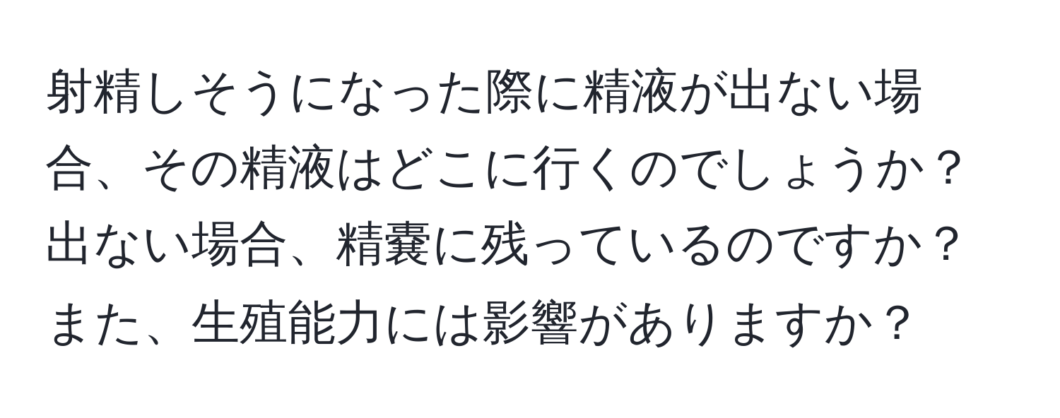 射精しそうになった際に精液が出ない場合、その精液はどこに行くのでしょうか？出ない場合、精嚢に残っているのですか？また、生殖能力には影響がありますか？