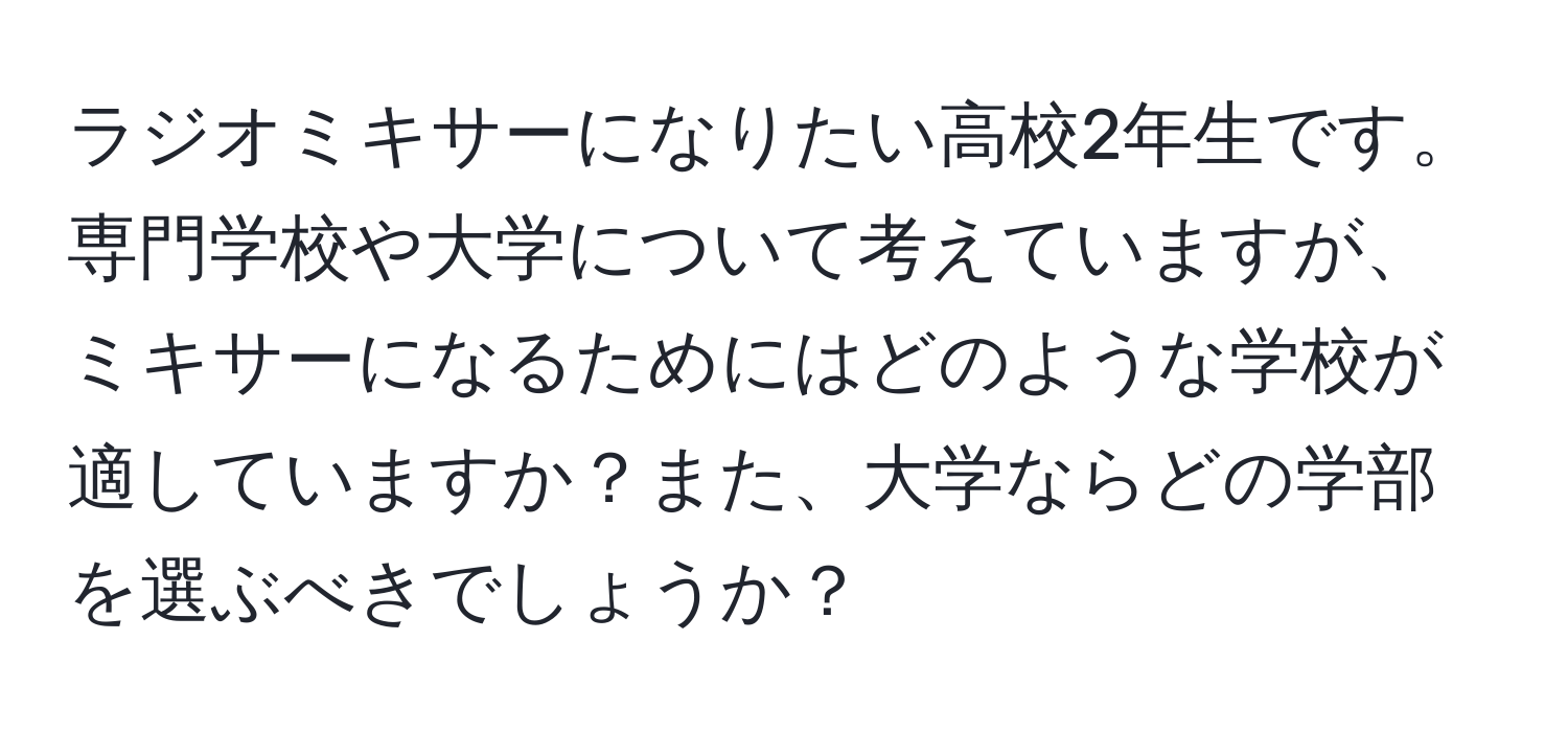 ラジオミキサーになりたい高校2年生です。専門学校や大学について考えていますが、ミキサーになるためにはどのような学校が適していますか？また、大学ならどの学部を選ぶべきでしょうか？