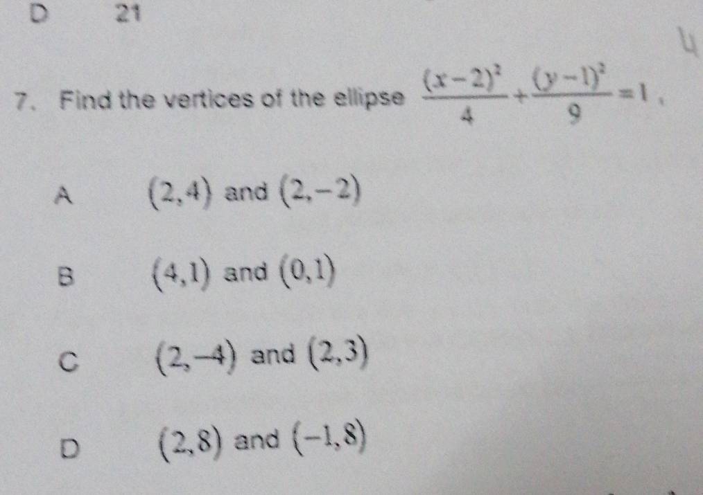 21
7. Find the vertices of the ellipse frac (x-2)^24+frac (y-1)^29=1
A (2,4) and (2,-2)
B (4,1) and (0,1)
C (2,-4) and (2,3)
D (2,8) and (-1,8)