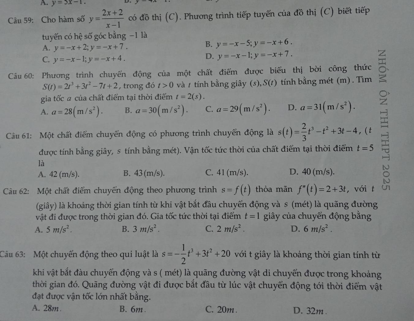 A. y=5x-1.
D
Câu 59: Cho hàm số y= (2x+2)/x-1  có đồ thị (C). Phương trình tiếp tuyến của đồ thị (C) biết tiếp
tuyến có hệ số góc bằng −1 là
A. y=-x+2;y=-x+7.
B. y=-x-5;y=-x+6.
C. y=-x-1;y=-x+4.
D. y=-x-1;y=-x+7.
Câu 60: Phương trình chuyển động của một chất điểm được biểu thị bời công thức
S(t)=2t^3+3t^2-7t+2 , trong đó t>0 và t tính bằng giây (s), S(t )  tính bằng mét (m) . Tìm
gia tốc a của chất điểm tại thời điểm t=2(s).
A. a=28(m/s^2). B. a=30(m/s^2). C. a=29(m/s^2). D. a=31(m/s^2).
Câu 61: Một chất điểm chuyển động có phương trình chuyển động là s(t)= 2/3 t^3-t^2+3t-4, a (t
được tính bằng giây, s tính bằng mét). Vận tốc tức thời của chất điểm tại thời điểm t=5
là
A. 42 (m/s). B. 43 (m/s). C. 41 (m/s). D. 40 (m/s).
Câu 62: Một chất điểm chuyển động theo phương trình s=f(t) thỏa mãn f''(t)=2+3t ,với t
(giây) là khoảng thời gian tính từ khi vật bắt đầu chuyển động và s (mét) là quãng đường
vật đi được trong thời gian đó. Gia tốc tức thời tại điểm t=1 giây của chuyển động bằng
A. 5m/s^2. B. 3m/s^2. C. 2m/s^2. D. 6m/s^2.
Câu 63: Một chuyển động theo qui luật là s=- 1/2 t^3+3t^2+20 với t giây là khoảng thời gian tính từ
khi vật bắt đàu chuyển động và s ( mét) là quãng đường vật di chuyển được trong khoảng
thời gian đó. Quãng đường vật đi được bắt đầu từ lúc vật chuyển động tới thời điểm vật
đạt được vận tốc lớn nhất bằng.
A. 28m. B. 6m . C. 20m . D. 32m .