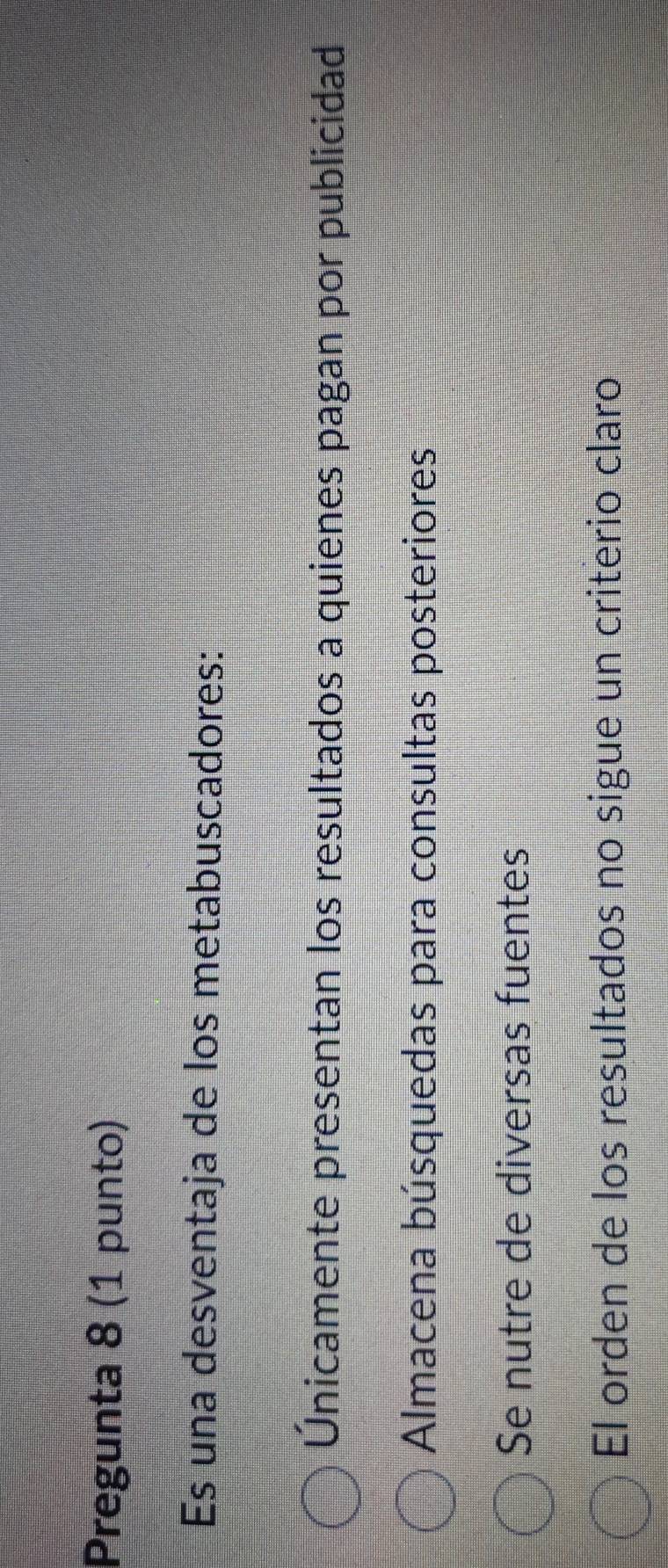 Pregunta 8 (1 punto)
Es una desventaja de los metabuscadores:
Únicamente presentan los resultados a quienes pagan por publicidad
Almacena búsquedas para consultas posteriores
Se nutre de diversas fuentes
El orden de los resultados no sigue un criterio claro