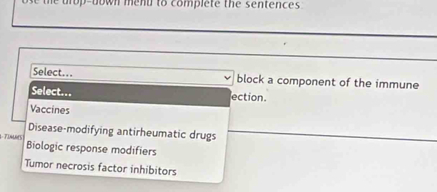 he drop-aown mend to complete the sentences .
Select... block a component of the immune
Select... ection.
Vaccines
Disease-modifying antirheumatic drugs
- Timmes
Biologic response modifiers
Tumor necrosis factor inhibitors