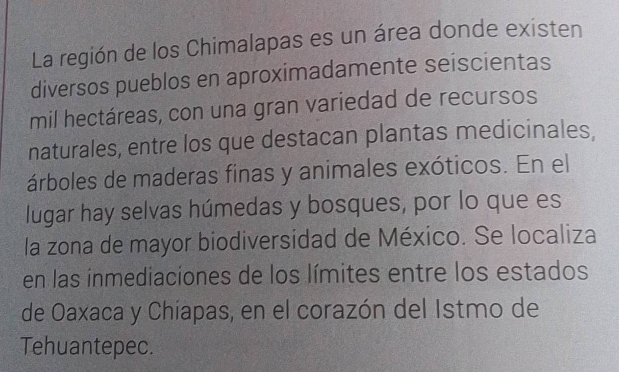 La región de los Chimalapas es un área donde existen 
diversos pueblos en aproximadamente seiscientas 
mil hectáreas, con una gran variedad de recursos 
naturales, entre los que destacan plantas medicinales. 
árboles de maderas finas y animales exóticos. En el 
lugar hay selvas húmedas y bosques, por lo que es 
la zona de mayor biodiversidad de México. Se localiza 
en las inmediaciones de los límites entre los estados 
de Oaxaca y Chíapas, en el corazón del Istmo de 
Tehuantepec.