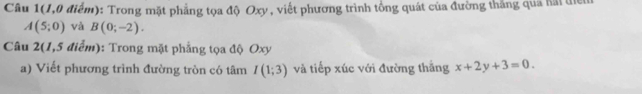 Câu 1(1,0 điểm): Trong mặt phẳng tọa độ Oxy , viết phương trình tổng quát của đường thắng qua hai để
A(5;0) và B(0;-2). 
Câu 2(1,5 điểm): Trong mặt phẳng tọa độ Oxy
a) Viết phương trình đường tròn có tâm I(1;3) và tiếp xúc với đường thắng x+2y+3=0.