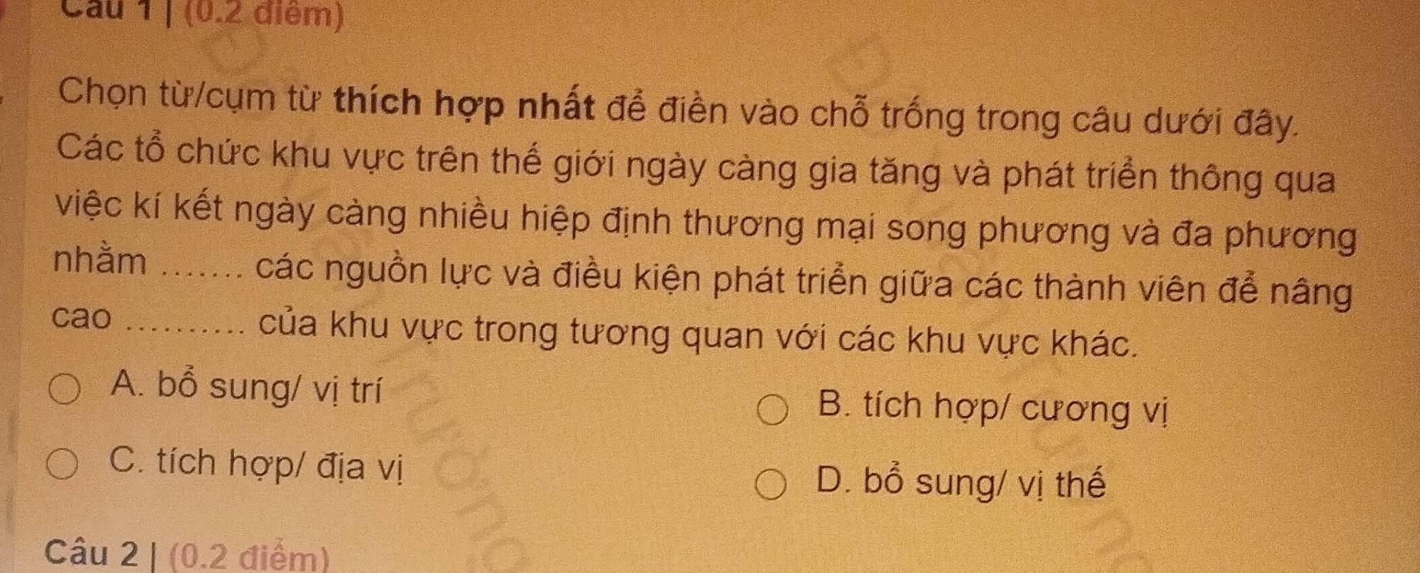 Cau 1 | (0.2 điểm)
Chọn từ/cụm từ thích hợp nhất để điền vào chỗ trống trong câu dưới đây.
Các tổ chức khu vực trên thế giới ngày càng gia tăng và phát triển thông qua
việc kí kết ngày càng nhiều hiệp định thương mại song phương và đa phương
nhằm _các nguồn lực và điều kiện phát triển giữa các thành viên để nâng
cao _của khu vực trong tương quan với các khu vực khác.
A. bổ sung/ vị trí B. tích hợp/ cương vị
C. tích hợp/ địa vị D. bổ sung/ vị thế
Câu 2 | (0.2 điểm)