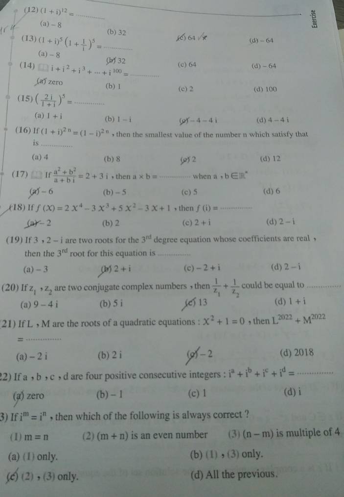 (12) (1+i)^12= _
_
(a) - 8 (b) 32
,() 64 /x
(13) (1+i)^5(1+ 1/i )^5= _(d)- 64
(a)-8
(14) □ i+i^2+i^3+·s +i^(100)= (b 32 _(c) 64 (d) -64
(a) zero (b) 1
(c) 2 (d) 100
(15) ( 2i/1+i )^5=... _
(a) 1+i 1-i (d) 4-4i
(b)
of-4-4i
(16) lf (1+i)^2n=(1-i)^2n , then the smallest value of the number n which satisfy that
is_
(a)4 (b) 8 () 2 (d) 12
(17) If  (a^2+b^2)/a+bi =2+3i , then a* b= _when a, b∈ IR
(a) - 6 (b) - 5 (c) 5 (d) 6
(18) If f(X)=2X^4-3X^3+5X^2-3X+1 , then f(i)= _
(a) - 2 (b) 2 (c) 2+i (d) 2-i
(19) If 3 , 2 - i are two roots for the 3^(rd) degree equation whose coefficients are real ，
then the 3^(rd) root for this equation is_
(a) - 3 (b) 2+i (c) -2+i (d) 2-i
(20) If z_1,z_2 are two conjugate complex numbers , then frac 1z_1+frac 1z_2 could be equal to_
(a) 9-4i (b) 5 i (c) 13 (d) 1+i
(21) If L , M are the roots of a quadratic equations : x^2+1=0 , then L^(2022)+M^(2022)
=
_
(a)- 2i (b) 2 i (g)- 2 (d) 2018
22) If a , b , c , d are four positive consecutive integers : i^a+i^b+i^c+i^d= _
(a) zero (b) - 1 (c) 1 (d)i
3) If i^m=i^n , then which of the following is always correct ?
(1) m=n (2) (m+n) is an even number (3) (n-m) is multiple of 4
(a) (1) only. (b) (1) , (3)only.
(c) (2) , (3) only. (d) All the previous.