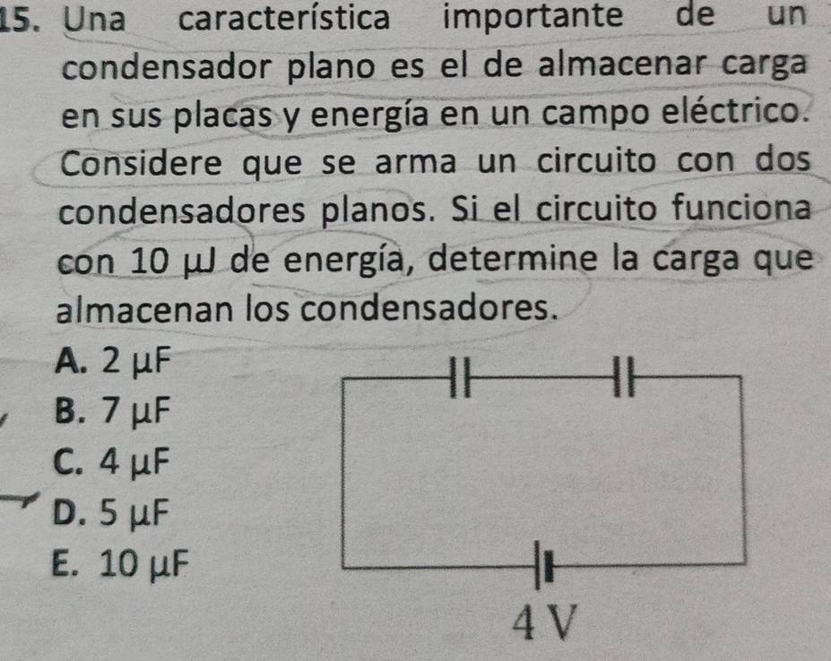 Una característica importante de un
condensador plano es el de almacenar carga
en sus placas y energía en un campo eléctrico.
Considere que se arma un circuito con dos
condensadores planos. Si el circuito funciona
con 10 μJ de energía, determine la carga que
almacenan los condensadores.
A. 2 μF
B. 7 μF
C. 4 μF
D. 5μF
E. 10 μF