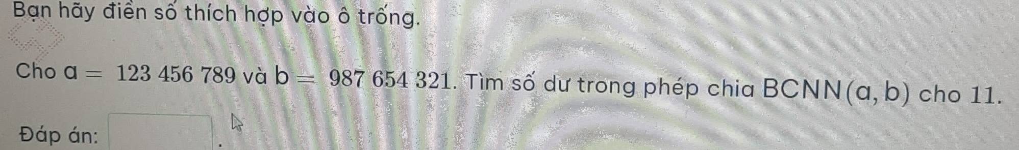 Bạn hãy điển số thích hợp vào ô trống. 
Cho a=123456789 và b=987654321. Tìm số dư trong phép chia BCNN (a,b) cho 11. 
Đáp án: □ .