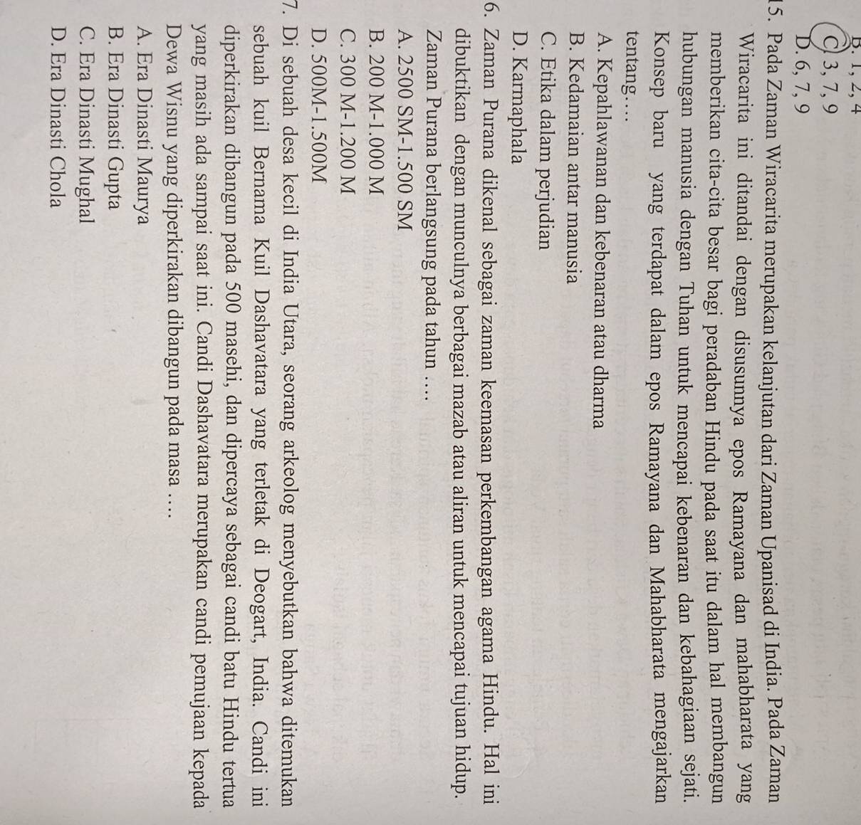 B. 1, 2, 4
C 3, 7, 9
D. 6, 7, 9
15. Pada Zaman Wiracarita merupakan kelanjutan dari Zaman Upanisad di India. Pada Zaman
Wiracarita ini ditandai dengan disusunnya epos Ramayana dan mahabharata yang
memberikan cita-cita besar bagi peradaban Hindu pada saat itu dalam hal membangun
hubungan manusia dengan Tuhan untuk mencapai kebenaran dan kebahagiaan sejati.
Konsep baru yang terdapat dalam epos Ramayana dan Mahabharata mengajarkan
tentang…
A. Kepahlawanan dan kebenaran atau dharma
B. Kedamaian antar manusia
C. Etika dalam perjudian
D. Karmaphala
6. Zaman Purana dikenal sebagai zaman keemasan perkembangan agama Hindu. Hal ini
dibuktikan dengan munculnya berbagai mazab atau aliran untuk mencapai tujuan hidup.
Zaman Purana berlangsung pada tahun …
A. 2500 SM - 1.500 SM
B. 200 M-1.000 M
C. 300 M-1.200 M
D. 500M-1.500M
7. Di sebuah desa kecil di India Utara, seorang arkeolog menyebutkan bahwa ditemukan
sebuah kuil Bernama Kuil Dashavatara yang terletak di Deogart, India. Candi ini
diperkirakan dibangun pada 500 masehi, dan dipercaya sebagai candi batu Hindu tertua
yang masih ada sampai saat ini. Candi Dashavatara merupakan candi pemujaan kepada
Dewa Wisnu yang diperkirakan dibangun pada masa ….
A. Era Dinasti Maurya
B. Era Dinasti Gupta
C. Era Dinasti Mughal
D. Era Dinasti Chola