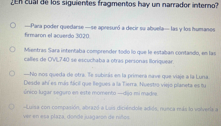 cual de los siguientes fragmentos hay un narrador interno? 
—Para poder quedarse —se apresuró a decir su abuela— las y los humanos 
firmaron el acuerdo 3020. 
Mientras Sara intentaba comprender todo lo que le estaban contando, en las 
calles de OVL740 se escuchaba a otras personas lloriquear. 
—No nos queda de otra. Te subirás en la primera nave que viaje a la Luna. 
Desde ahí es más fácil que llegues a la Tierra. Nuestro viejo planeta es tu 
único lugar seguro en este momento —dijo mi madre. 
-Luisa con compasión, abrazó a Luis diciéndole adiós, nunca más lo volvería a 
ver en esa plaza, donde juagaron de niños.