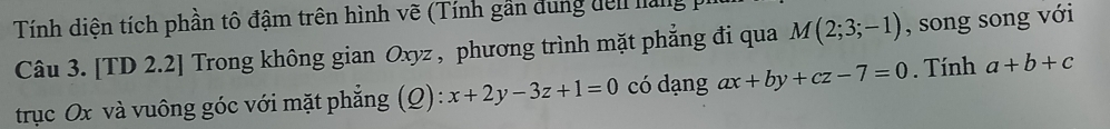 Tính diện tích phần tô đậm trên hình vẽ (Tính gần dung đen làng 
Câu 3. [TD 2.2] Trong không gian Oxyz , phương trình mặt phẳng đi qua M(2;3;-1) , song song với 
trục Ox và vuông góc với mặt phẳng (Q): x+2y-3z+1=0 có dạng ax+by+cz-7=0. Tính a+b+c