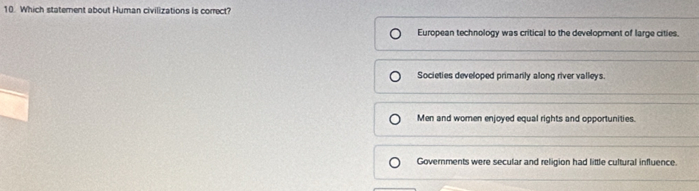 Which statement about Human civilizations is correct?
European technology was critical to the development of large cities.
Societies developed primarily along river valleys.
Men and women enjoyed equal rights and opportunities.
Governments were secular and religion had little cultural influence.