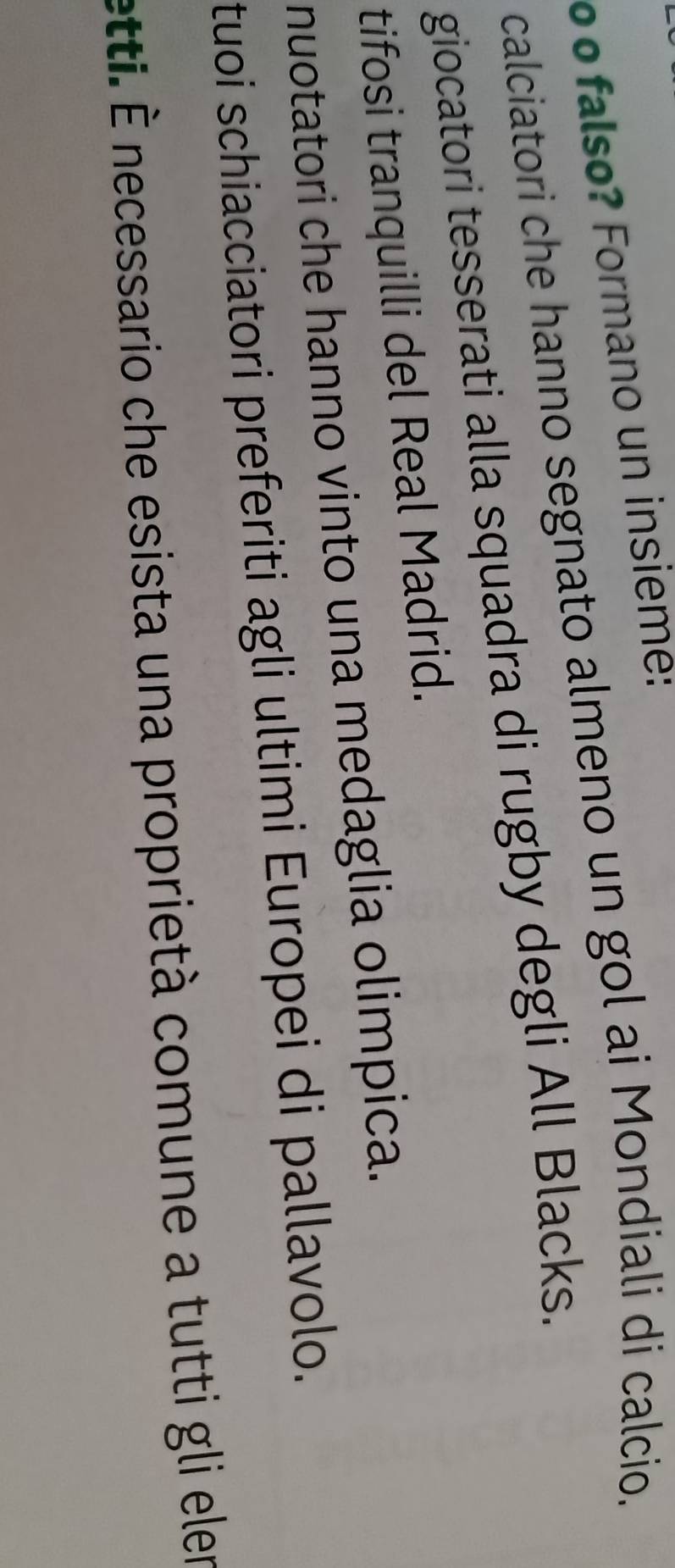 º º falso? Formano un insieme:
calciatori che hanno segnato almeno un gol ai Mondiali di calcio.
giocatori tesserati alla squadra di rugby degli All Blacks.
tifosi tranquilli del Real Madrid.
nuotatori che hanno vinto una medaglia olimpica.
tuoi schiacciatori preferiti agli ultimi Europei di pallavolo.
etti. É necessario che esista una proprietà comune a tutti gli eler