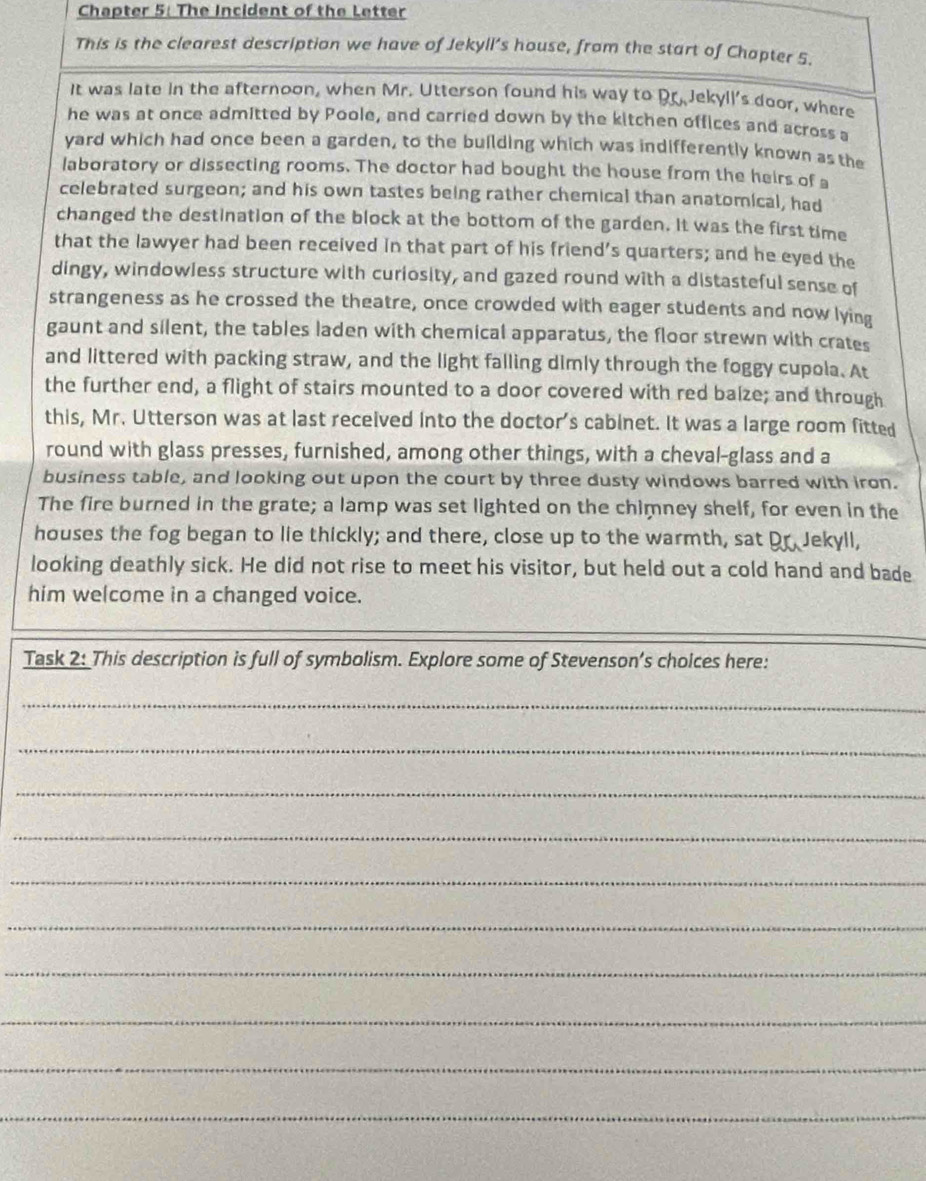 Chapter 5: The Incident of the Letter 
This is the clearest description we have of Jekyll’s house, from the start of Chapter 5. 
It was late in the afternoon, when Mr. Utterson found his way to Dr Jekyll's door, where 
he was at once admitted by Poole, and carried down by the kitchen offices and across a 
yard which had once been a garden, to the building which was indifferently known as the 
laboratory or dissecting rooms. The doctor had bought the house from the heirs of a 
celebrated surgeon; and his own tastes being rather chemical than anatomical, had 
changed the destination of the block at the bottom of the garden. It was the first time 
that the lawyer had been received in that part of his friend’s quarters; and he eyed the 
dingy, windowless structure with curiosity, and gazed round with a distasteful sense of 
strangeness as he crossed the theatre, once crowded with eager students and now lying 
gaunt and silent, the tables laden with chemical apparatus, the floor strewn with crates 
and littered with packing straw, and the light falling dimly through the foggy cupola. At 
the further end, a flight of stairs mounted to a door covered with red balze; and through 
this, Mr. Utterson was at last received into the doctor’s cabinet. It was a large room fitted 
round with glass presses, furnished, among other things, with a cheval-glass and a 
business table, and looking out upon the court by three dusty windows barred with iron. 
The fire burned in the grate; a lamp was set lighted on the chimney shelf, for even in the 
houses the fog began to lie thickly; and there, close up to the warmth, sat Dr Jekyll, 
looking deathly sick. He did not rise to meet his visitor, but held out a cold hand and bade 
him welcome in a changed voice. 
Task 2: This description is full of symbolism. Explore some of Stevenson’s cholces here: 
_ 
_ 
_ 
_ 
_ 
_ 
_ 
_ 
_ 
_