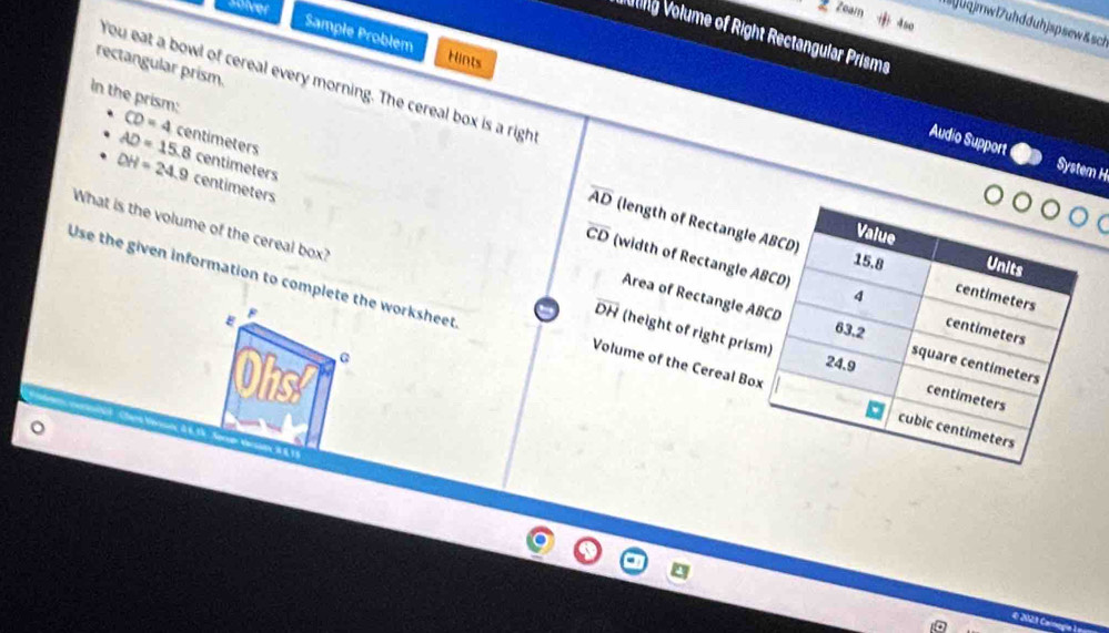 eeiver 
2 Zoam 4so 
]uqjmwl7uhdduhjspsew&sch 
Vollg Volume of Right Rectangular Prisms 
Sample Problem Hints 
rectangular prism 
You eat a bowl of cereal every morning. The cereal box is a righ 
In the prism: CD=4centimeters
AD=15.8centimeters
Audio Support System H
DH=24.9centimeters
overline AD (length of Rectangl
overline CD (width of Rectangle 
What is the volume of the cereal box? (height of right pri 
Use the given information to complete the worksheet
overline DH
E 
Area of Rectangle 
Ohs 0 
Volume of the Cereal B 
^ 

€ 2023 C
