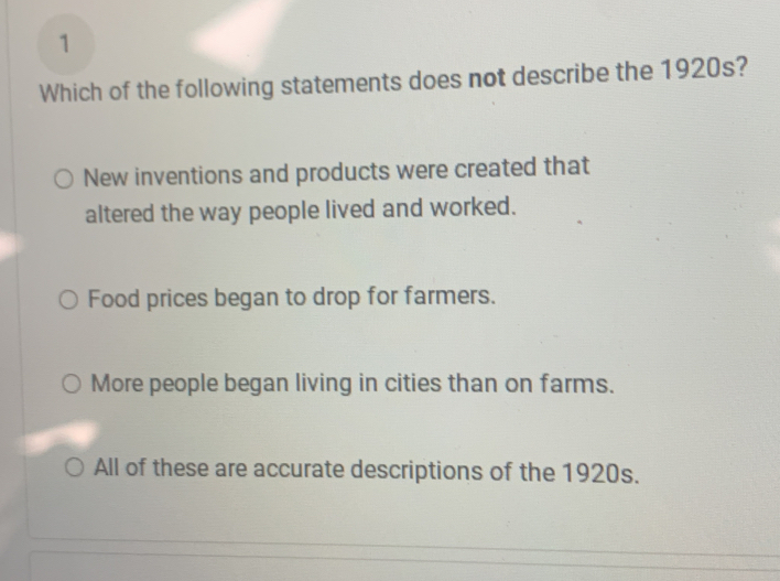 Which of the following statements does not describe the 1920s?
New inventions and products were created that
altered the way people lived and worked.
Food prices began to drop for farmers.
More people began living in cities than on farms.
All of these are accurate descriptions of the 1920s.