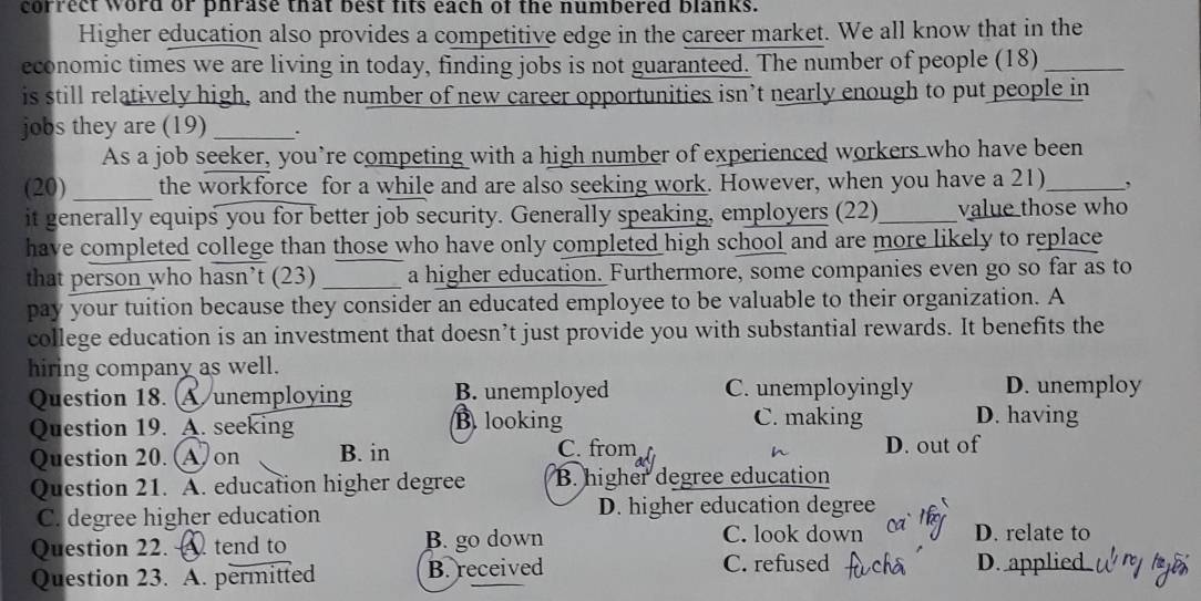 correct word or phrase that best fits each of the numbered blanks.
Higher education also provides a competitive edge in the career market. We all know that in the
economic times we are living in today, finding jobs is not guaranteed. The number of people (18)_
is still relatively high, and the number of new career opportunities isn’t nearly enough to put people in
jobs they are (19)_ .
As a job seeker, you’re competing with a high number of experienced workers who have been
(20) _the workforce for a while and are also seeking work. However, when you have a 21)_ ,
it generally equips you for better job security. Generally speaking, employers (22)_ value those who
have completed college than those who have only completed high school and are more likely to replace
that person who hasn’t (23) _a higher education. Furthermore, some companies even go so far as to
pay your tuition because they consider an educated employee to be valuable to their organization. A
college education is an investment that doesn’t just provide you with substantial rewards. It benefits the
hiring company as well.
Question 18. (A unemploying B. unemployed C. unemployingly D. unemploy
Question 19. A. seeking B. looking C. making D. having
Question 20. (A on B. in C. from D. out of
Question 21. A. education higher degree B. higher degree education
C. degree higher education D. higher education degree
Question 22. A. tend to B. go down
C. look down D. relate to
Question 23. A. permitted B. received C. refused D. applied