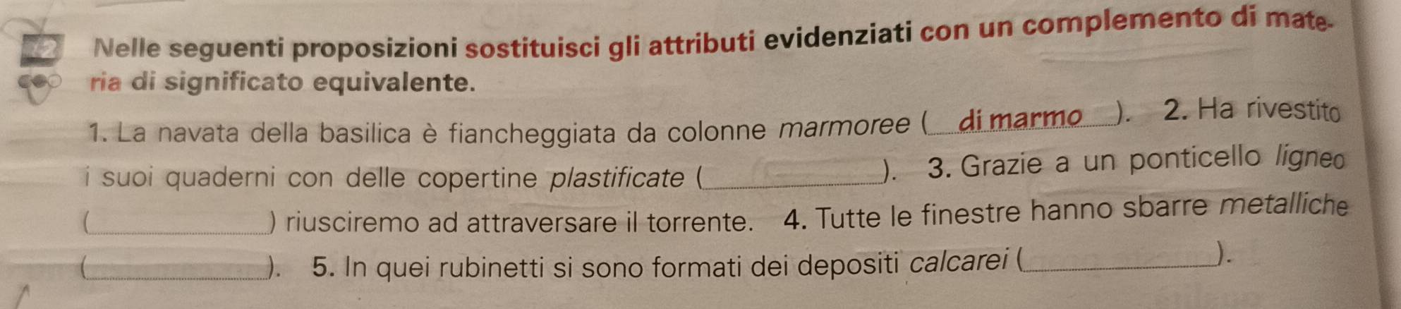 Nelle seguenti proposizioni sostituisci gli attributi evidenziati con un complemento di mat 
ria di significato equivalente. 
1. La navata della basilica è fiancheggiata da colonne marmoree ( di marmo_ ). 2. Ha rivestito 
i suoi quaderni con delle copertine plastificate (_ ). 3. Grazie a un ponticello ligneo 
_) riusciremo ad attraversare il torrente. 4. Tutte le finestre hanno sbarre metalliche 
_ ). 5. In quei rubinetti si sono formati dei depositi calcarei (_ 
).