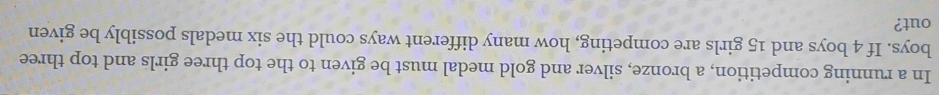 In a running competition, a bronze, silver and gold medal must be given to the top three girls and top three 
boys. If 4 boys and 15 girls are competing, how many different ways could the six medals possibly be given 
out?