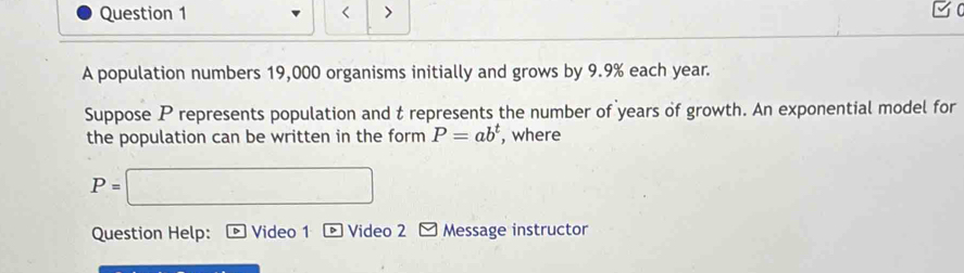 < > 
A population numbers 19,000 organisms initially and grows by 9.9% each year. 
Suppose P represents population and t represents the number of years of growth. An exponential model for 
the population can be written in the form P=ab^t , where
p= □
Question Help: Video 1 * Video 2 Message instructor