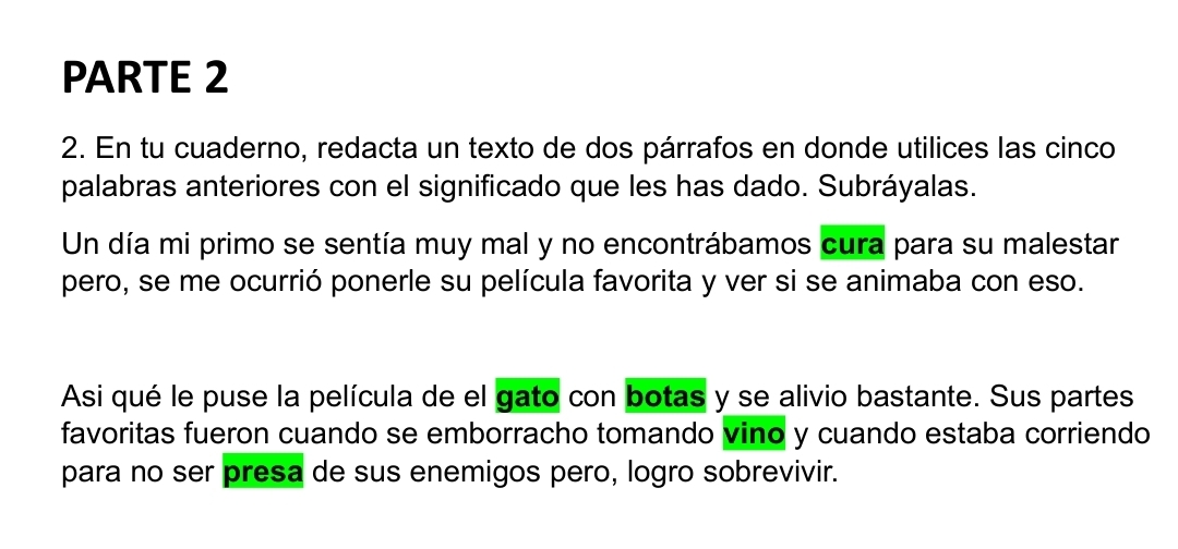 PARTE 2 
2. En tu cuaderno, redacta un texto de dos párrafos en donde utilices las cinco 
palabras anteriores con el significado que les has dado. Subráyalas. 
Un día mi primo se sentía muy mal y no encontrábamos cura para su malestar 
pero, se me ocurrió ponerle su película favorita y ver si se animaba con eso. 
Asi qué le puse la película de el gato con botas y se alivio bastante. Sus partes 
favoritas fueron cuando se emborracho tomando vino y cuando estaba corriendo 
para no ser presa de sus enemigos pero, logro sobrevivir.