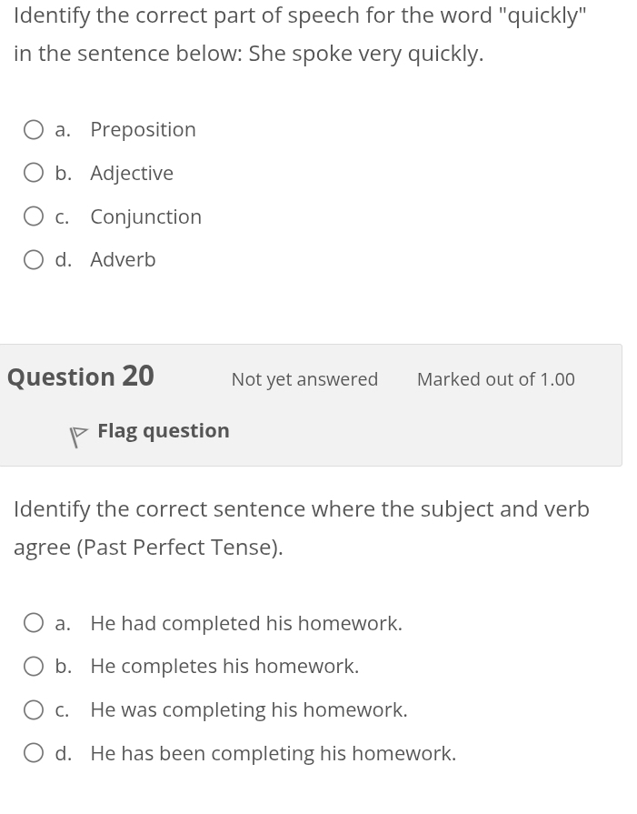 Identify the correct part of speech for the word "quickly"
in the sentence below: She spoke very quickly.
a. Preposition
b. Adjective
c. Conjunction
d. Adverb
Question 20 Not yet answered Marked out of 1.00
Flag question
Identify the correct sentence where the subject and verb
agree (Past Perfect Tense).
a. He had completed his homework.
b. He completes his homework.
c. He was completing his homework.
d. He has been completing his homework.