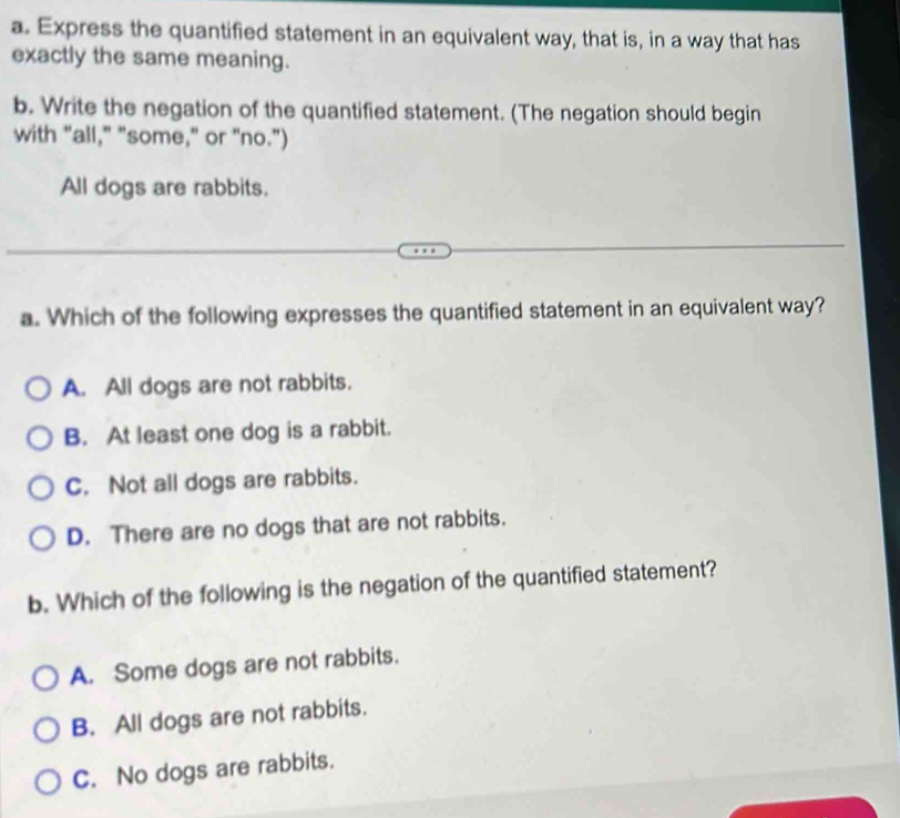 Express the quantified statement in an equivalent way, that is, in a way that has
exactly the same meaning.
b. Write the negation of the quantified statement. (The negation should begin
with "all," "some," or "no.")
All dogs are rabbits.
a. Which of the following expresses the quantified statement in an equivalent way?
A. All dogs are not rabbits.
B. At least one dog is a rabbit.
C. Not all dogs are rabbits.
D. There are no dogs that are not rabbits.
b. Which of the following is the negation of the quantified statement?
A. Some dogs are not rabbits.
B. All dogs are not rabbits.
C. No dogs are rabbits.