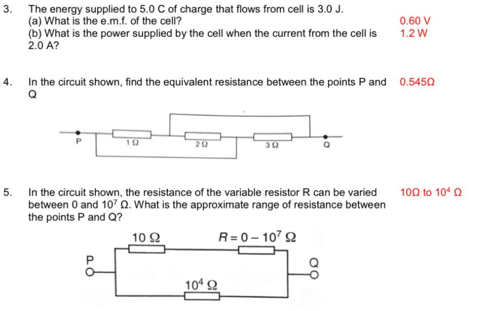 The energy supplied to 5.0 C of charge that flows from cell is 3.0 J.
(a) What is the e. m.f. of the cell? 0.60 V
(b) What is the power supplied by the cell when the current from the cell is 1.2 W
2.0 A?
4. In the circuit shown, find the equivalent resistance between the points P and 0.545Ω
Q
5. In the circuit shown, the resistance of the variable resistor R can be varied 10Ω to 10^4Omega
between 0 and 10^7Omega. What is the approximate range of resistance between
the points P and Q?
10Ω R=0-10^7Omega
P
Q
10^4Omega