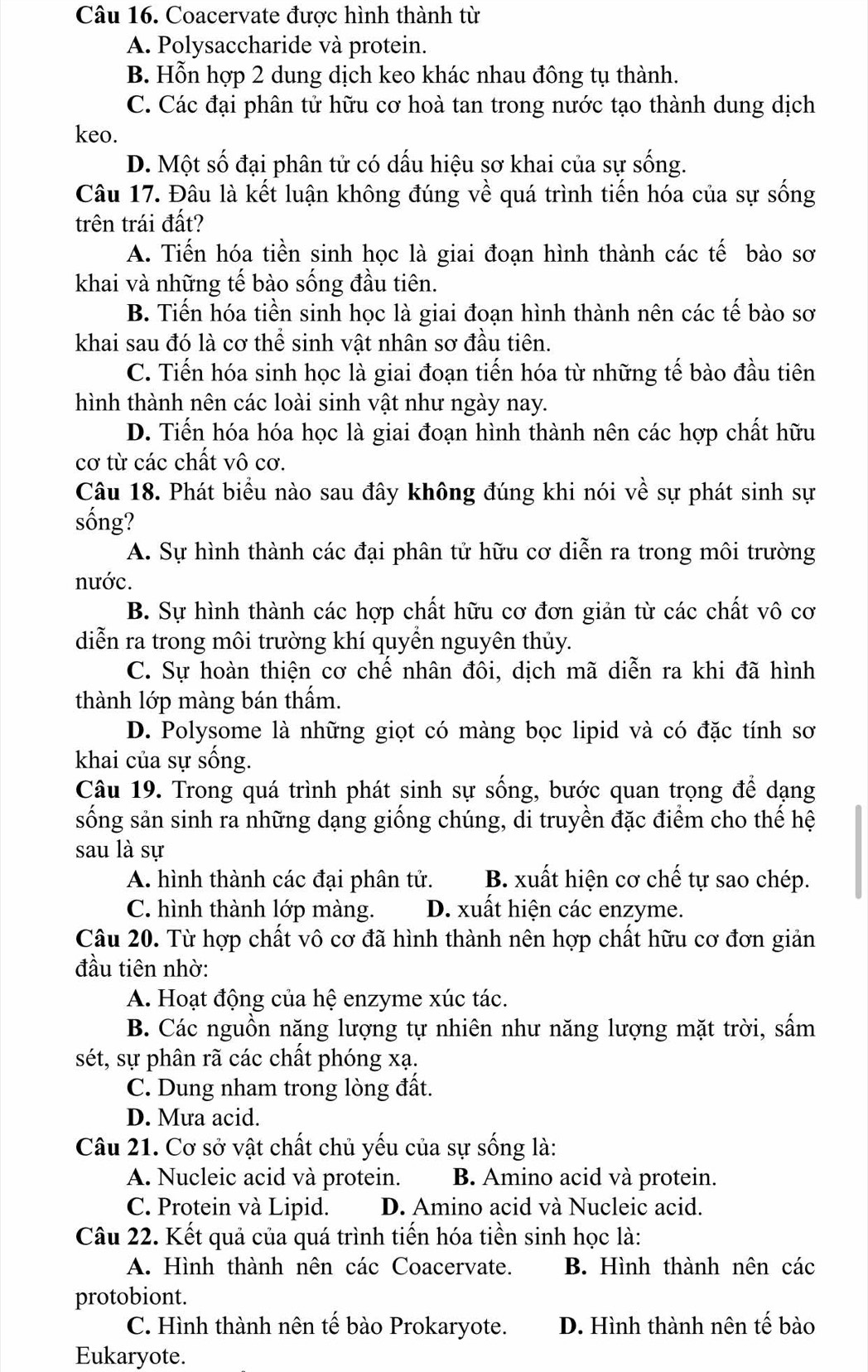 Coacervate được hình thành từ
A. Polysaccharide và protein.
B. Hỗn hợp 2 dung dịch keo khác nhau đông tụ thành.
C. Các đại phân tử hữu cơ hoà tan trong nước tạo thành dung dịch
keo.
D. Một số đại phân tử có dấu hiệu sơ khai của sự sống.
Câu 17. Đâu là kết luận không đúng về quá trình tiến hóa của sự sống
trên trái đất?
A. Tiến hóa tiền sinh học là giai đoạn hình thành các tế bào sơ
khai và những tế bào sống đầu tiên.
B. Tiến hóa tiền sinh học là giai đoạn hình thành nên các tế bào sơ
khai sau đó là cơ thể sinh vật nhân sơ đầu tiên.
C. Tiến hóa sinh học là giai đoạn tiến hóa từ những tế bào đầu tiên
hình thành nên các loài sinh vật như ngày nay.
D. Tiến hóa hóa học là giai đoạn hình thành nên các hợp chất hữu
cơ từ các chất vô cơ.
Câu 18. Phát biểu nào sau đây không đúng khi nói về sự phát sinh sự
sống?
A. Sự hình thành các đại phân tử hữu cơ diễn ra trong môi trường
nước.
B. Sự hình thành các hợp chất hữu cơ đơn giản từ các chất vô cơ
diễn ra trong môi trường khí quyền nguyên thủy.
C. Sự hoàn thiện cơ chế nhân đôi, dịch mã diễn ra khi đã hình
thành lớp màng bán thẩm.
D. Polysome là những giọt có màng bọc lipid và có đặc tính sơ
khai của sự sống.
Câu 19. Trong quá trình phát sinh sự sống, bước quan trọng để dạng
sống sản sinh ra những dạng giống chúng, di truyền đặc điểm cho thế hệ
sau là sự
A. hình thành các đại phân tử. B. xuất hiện cơ chế tự sao chép.
C. hình thành lớp màng. D. xuất hiện các enzyme.
Câu 20. Từ hợp chất vô cơ đã hình thành nên hợp chất hữu cơ đơn giản
đầu tiên nhờ:
A. Hoạt động của hệ enzyme xúc tác.
B. Các nguồn năng lượng tự nhiên như năng lượng mặt trời, sấm
sét, sự phân rã các chất phóng xạ.
C. Dung nham trong lòng đất.
D. Mưa acid.
Câu 21. Cơ sở vật chất chủ yếu của sự sống là:
A. Nucleic acid và protein. B. Amino acid và protein.
C. Protein và Lipid. D. Amino acid và Nucleic acid.
Câu 22. Kết quả của quá trình tiến hóa tiền sinh học là:
A. Hình thành nên các Coacervate. B. Hình thành nên các
protobiont.
C. Hình thành nên tế bào Prokaryote. D. Hình thành nên tế bào
Eukaryote.