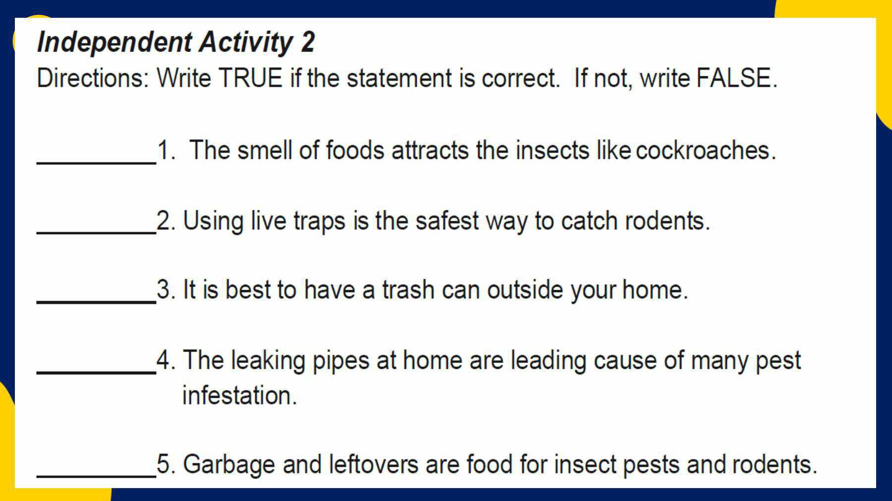 Independent Activity 2 
Directions: Write TRUE if the statement is correct. If not, write FALSE. 
_1. The smell of foods attracts the insects like cockroaches. 
_2. Using live traps is the safest way to catch rodents. 
_3. It is best to have a trash can outside your home. 
_4. The leaking pipes at home are leading cause of many pest 
infestation. 
_5. Garbage and leftovers are food for insect pests and rodents.