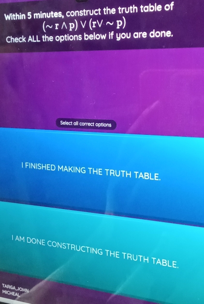 Within 5 minutes, construct the truth table of
(sim rwedge p)vee (rvee sim p)
Check ALL the options below if you are done.
Select all correct options
I FINISHED MAKING THE TRUTH TABLE.
I AM DONE CONSTRUCTING THE TRUTH TABLE.
TARGA,JOHN
MICHEAL