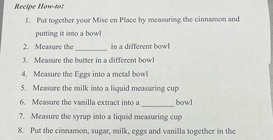 Recipe How-to: 
1. Put together your Mise en Place by measuring the cinnamon and 
putting it into a bowl 
_ 
2. Measure the in a different bowl 
3. Measure the butter in a different bowl 
4. Measure the Eggs into a metal bowl 
5. Measure the milk into a liquid measuring cup 
_ 
6. Measure the vanilla extract into a bowl 
7. Measure the syrup into a liquid measuring cup 
8. Put the cinnamon, sugar, milk, eggs and vanilla together in the