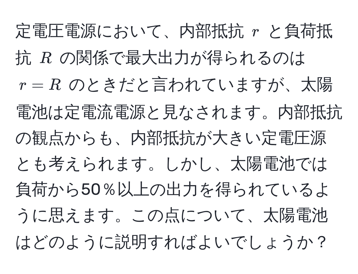 定電圧電源において、内部抵抗 $r$ と負荷抵抗 $R$ の関係で最大出力が得られるのは $r = R$ のときだと言われていますが、太陽電池は定電流電源と見なされます。内部抵抗の観点からも、内部抵抗が大きい定電圧源とも考えられます。しかし、太陽電池では負荷から50％以上の出力を得られているように思えます。この点について、太陽電池はどのように説明すればよいでしょうか？