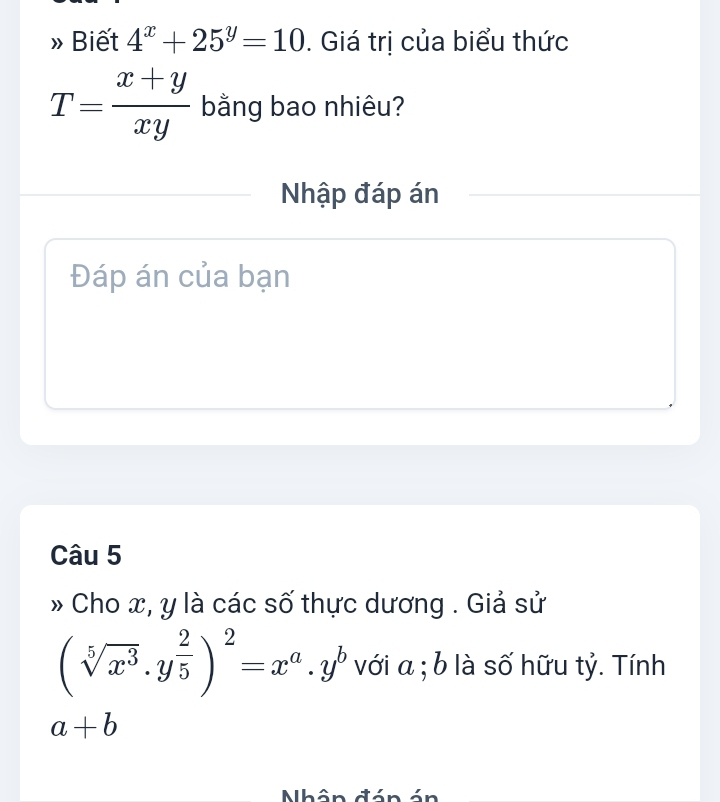 Biết 4^x+25^y=10. Giá trị của biểu thức
T= (x+y)/xy  bằng bao nhiêu? 
Nhập đáp án 
Đáp án của bạn 
Câu 5 
Cho x, y là các số thực dương . Giả sử
(sqrt[5](x^3)· y^(frac 2)5)^2=x^a· y^b với a; b là số hữu tỷ. Tính
a+b
Nhô