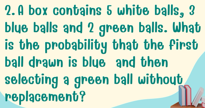 A box contains 5 white balls, 3
blue balls and 2 green balls. What 
is the probability that the first 
ball drawn is blue and then 
selecting a green ball without 
replacement?