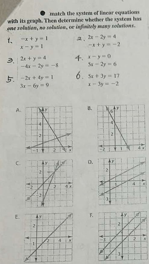 match the system of lincar equations
with its graph. Then determine whether the system has
one solution, no solution, or infinitely many solutions.
1、 -x+y=1 2. 2x-2y=4
x-y=1
-x+y=-2
2x+y=4
x-y=0
-4x-2y=-8 5x-2y=6
-2x+4y=1 5x+3y=17
3x-6y=9
x-3y=-2
B.
A.

C.D.

E.
F.