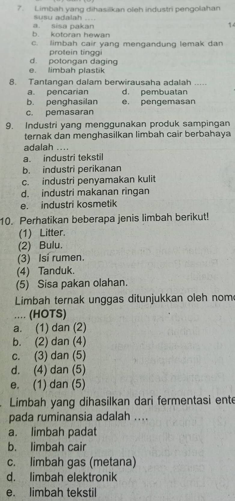 Limbah yang dihasilkan oleh industri pengolahan
susu adalah ....
a. sisa pakan 14
b. kotoran hewan
c. limbah cair yang mengandung lemak dan
protein tinggi
d. potongan daging
e. limbah plastik
8. Tantangan dalam berwirausaha adalah .....
a. pencarian d. pembuatan
b. penghasilan e. pengemasan
c. pemasaran
9. Industri yang menggunakan produk sampingan
ternak dan menghasilkan limbah cair berbahaya
adalah …..
a. industri tekstil
b. industri perikanan
c. industri penyamakan kulit
d. industri makanan ringan
e. industri kosmetik
10. Perhatikan beberapa jenis limbah berikut!
(1) Litter.
(2) Bulu.
(3) Isi rumen.
(4) Tanduk.
(5) Sisa pakan olahan.
Limbah ternak unggas ditunjukkan oleh nom
.... (HOTS)
a. (1) dan (2)
b. (2) dan (4)
c. (3) dan (5)
d. (4) dan (5)
e. (1) dan (5)
. Limbah yang dihasilkan dari fermentasi ente
pada ruminansia adalah ....
a. limbah padat
b. limbah cair
c. limbah gas (metana)
d. limbah elektronik
e. limbah tekstil