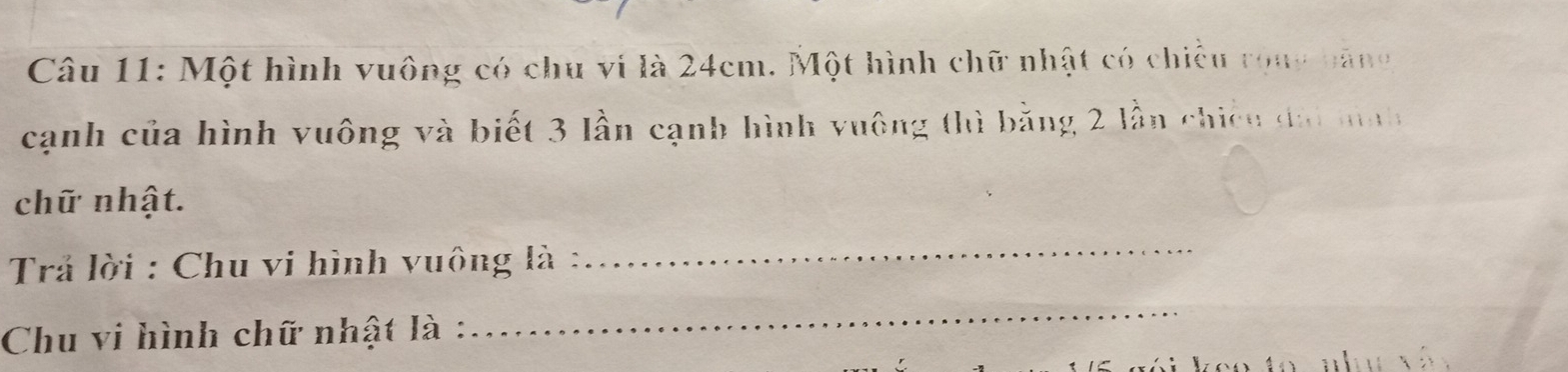 Một hình vuông có chu vi là 24cm. Một hình chữ nhật có chiều rong năng 
cạnh của hình vuông và biết 3 lần cạnh hình vuông thì bằng 2 lần chiếu đà mnh 
chữ nhật. 
Trả lời : Chu vi hình vuông là : 
_ 
Chu vi hình chữ nhật là : 
_